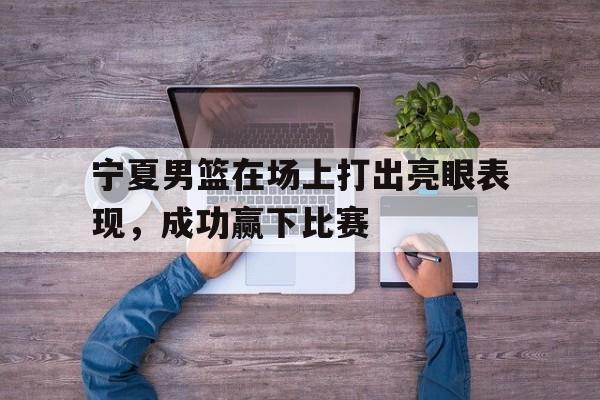 宁夏男篮在场上打出亮眼表现，成功赢下比赛